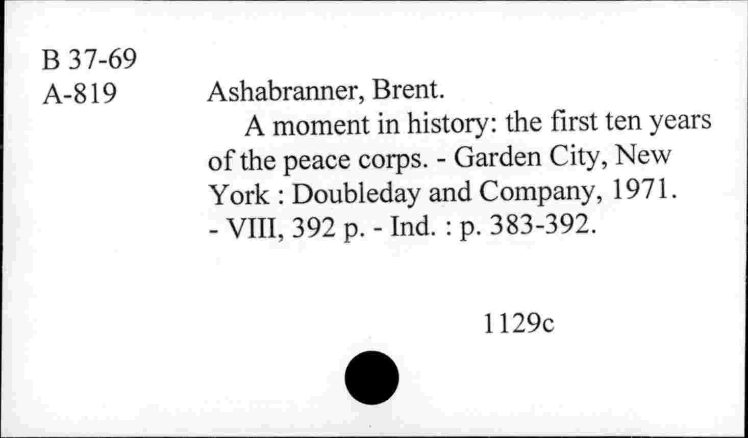 ﻿B 37-69
A-819
Ashabranner, Brent.
A moment in history: the first ten years of the peace corps. - Garden City, New York : Doubleday and Company, 1971.
- VIII, 392 p. - Ind.: p. 383-392.
1129c